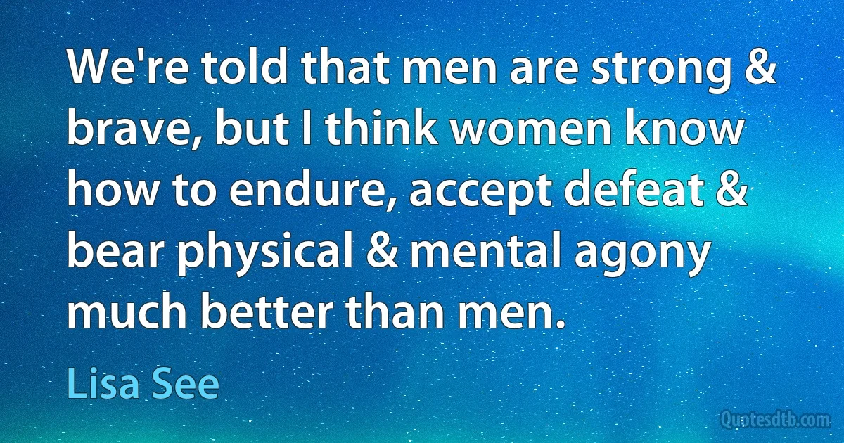 We're told that men are strong & brave, but I think women know how to endure, accept defeat & bear physical & mental agony much better than men. (Lisa See)