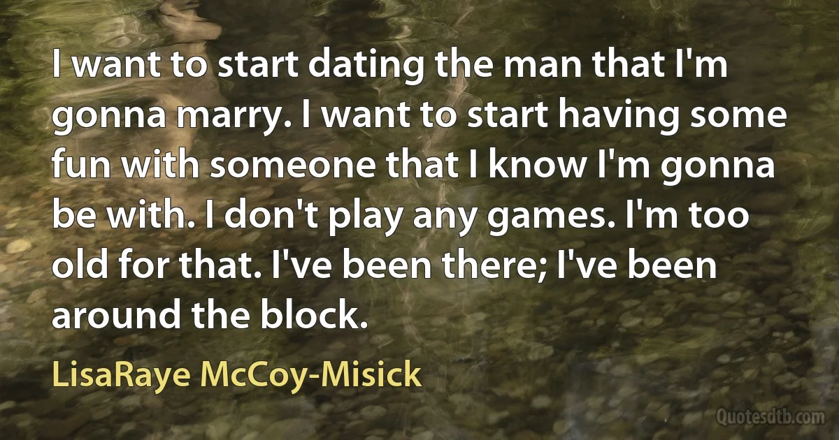 I want to start dating the man that I'm gonna marry. I want to start having some fun with someone that I know I'm gonna be with. I don't play any games. I'm too old for that. I've been there; I've been around the block. (LisaRaye McCoy-Misick)