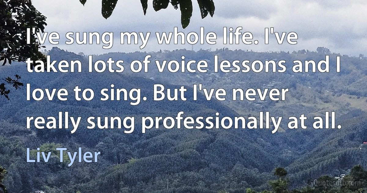 I've sung my whole life. I've taken lots of voice lessons and I love to sing. But I've never really sung professionally at all. (Liv Tyler)