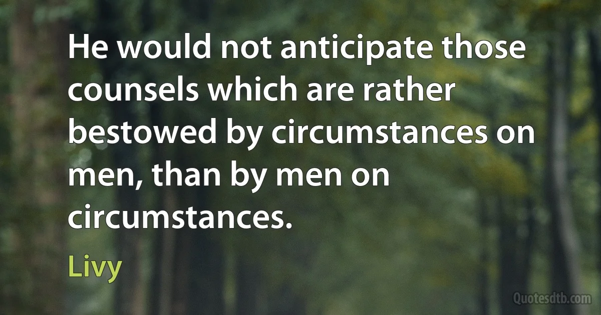 He would not anticipate those counsels which are rather bestowed by circumstances on men, than by men on circumstances. (Livy)