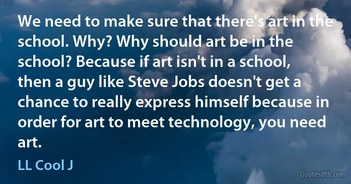 We need to make sure that there's art in the school. Why? Why should art be in the school? Because if art isn't in a school, then a guy like Steve Jobs doesn't get a chance to really express himself because in order for art to meet technology, you need art. (LL Cool J)