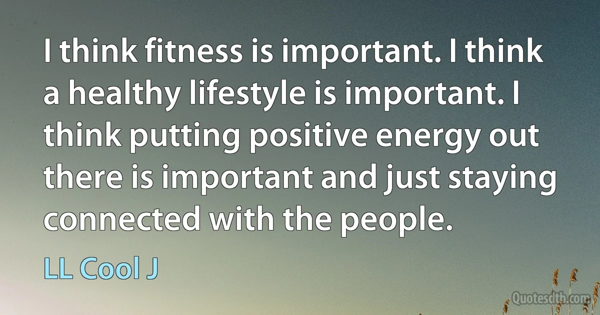 I think fitness is important. I think a healthy lifestyle is important. I think putting positive energy out there is important and just staying connected with the people. (LL Cool J)