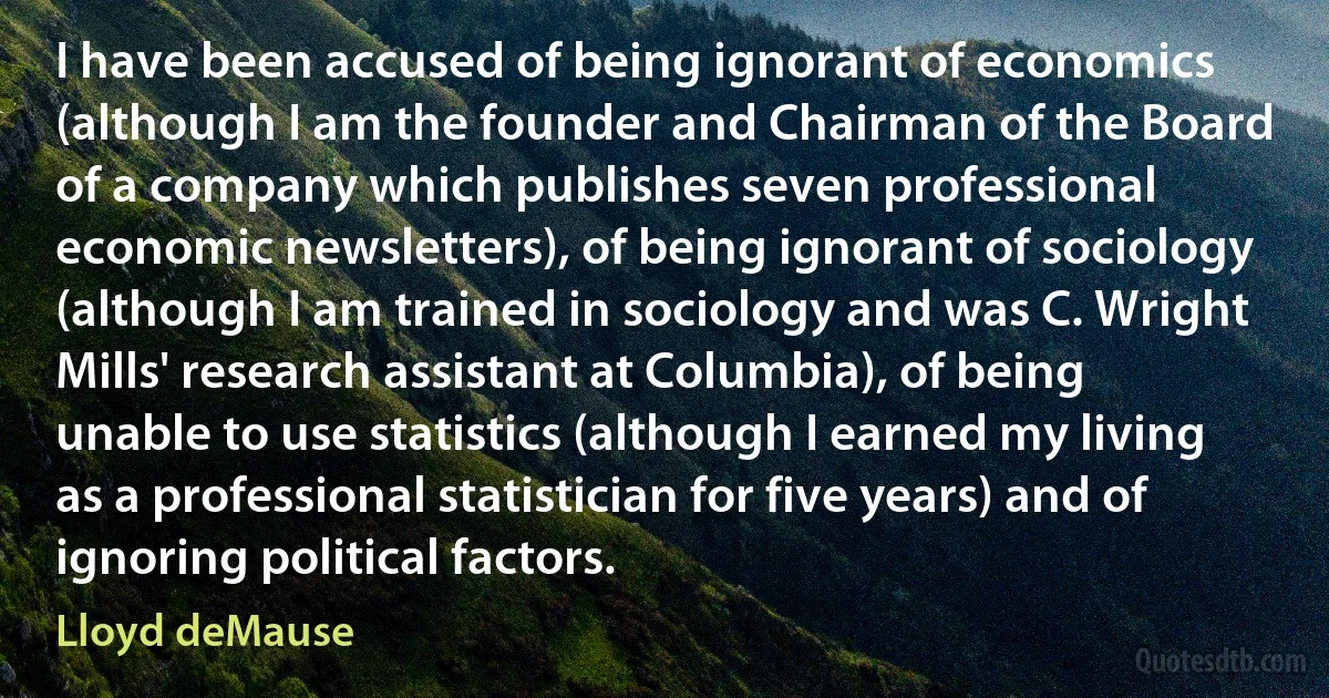 I have been accused of being ignorant of economics (although I am the founder and Chairman of the Board of a company which publishes seven professional economic newsletters), of being ignorant of sociology (although I am trained in sociology and was C. Wright Mills' research assistant at Columbia), of being unable to use statistics (although I earned my living as a professional statistician for five years) and of ignoring political factors. (Lloyd deMause)