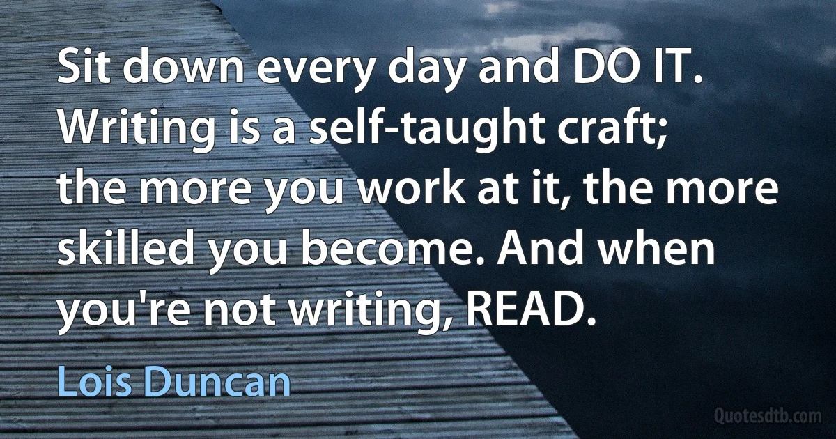 Sit down every day and DO IT. Writing is a self-taught craft; the more you work at it, the more skilled you become. And when you're not writing, READ. (Lois Duncan)