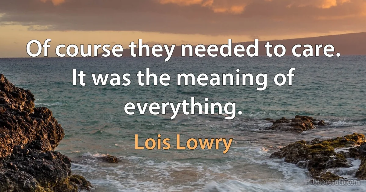 Of course they needed to care. It was the meaning of everything. (Lois Lowry)