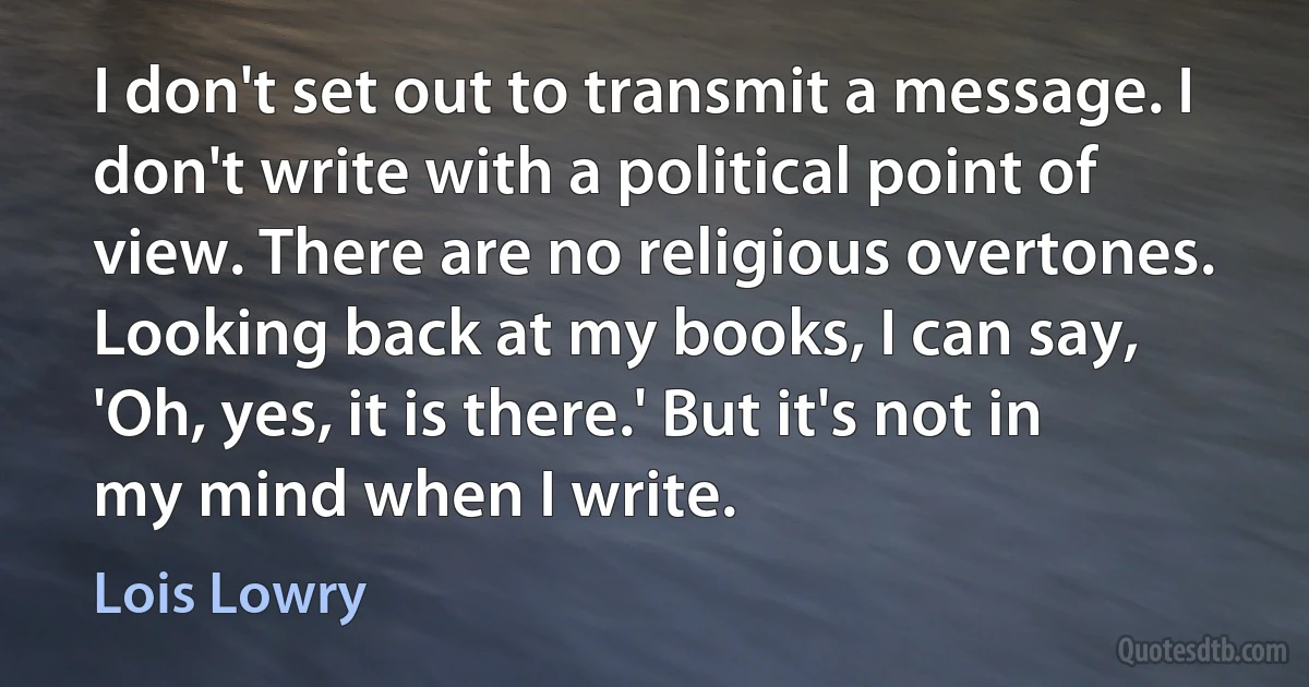 I don't set out to transmit a message. I don't write with a political point of view. There are no religious overtones. Looking back at my books, I can say, 'Oh, yes, it is there.' But it's not in my mind when I write. (Lois Lowry)