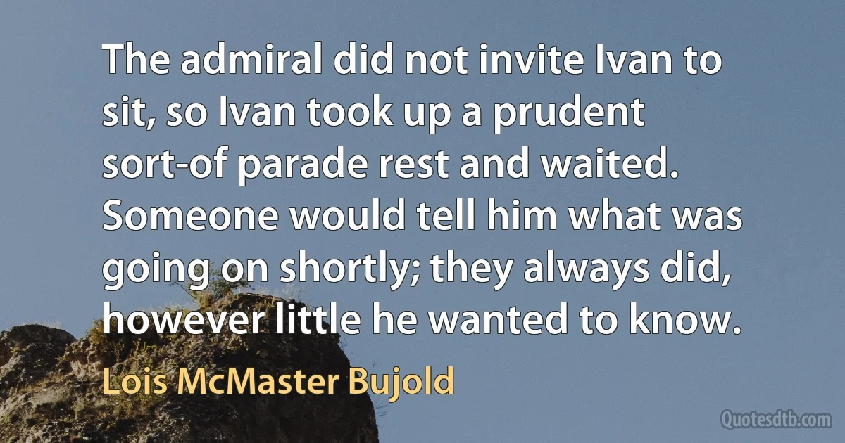 The admiral did not invite Ivan to sit, so Ivan took up a prudent sort-of parade rest and waited. Someone would tell him what was going on shortly; they always did, however little he wanted to know. (Lois McMaster Bujold)