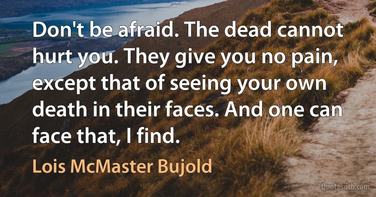 Don't be afraid. The dead cannot hurt you. They give you no pain, except that of seeing your own death in their faces. And one can face that, I find. (Lois McMaster Bujold)