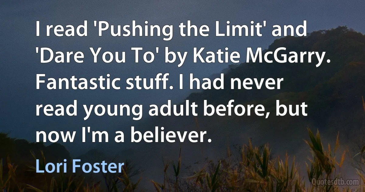 I read 'Pushing the Limit' and 'Dare You To' by Katie McGarry. Fantastic stuff. I had never read young adult before, but now I'm a believer. (Lori Foster)