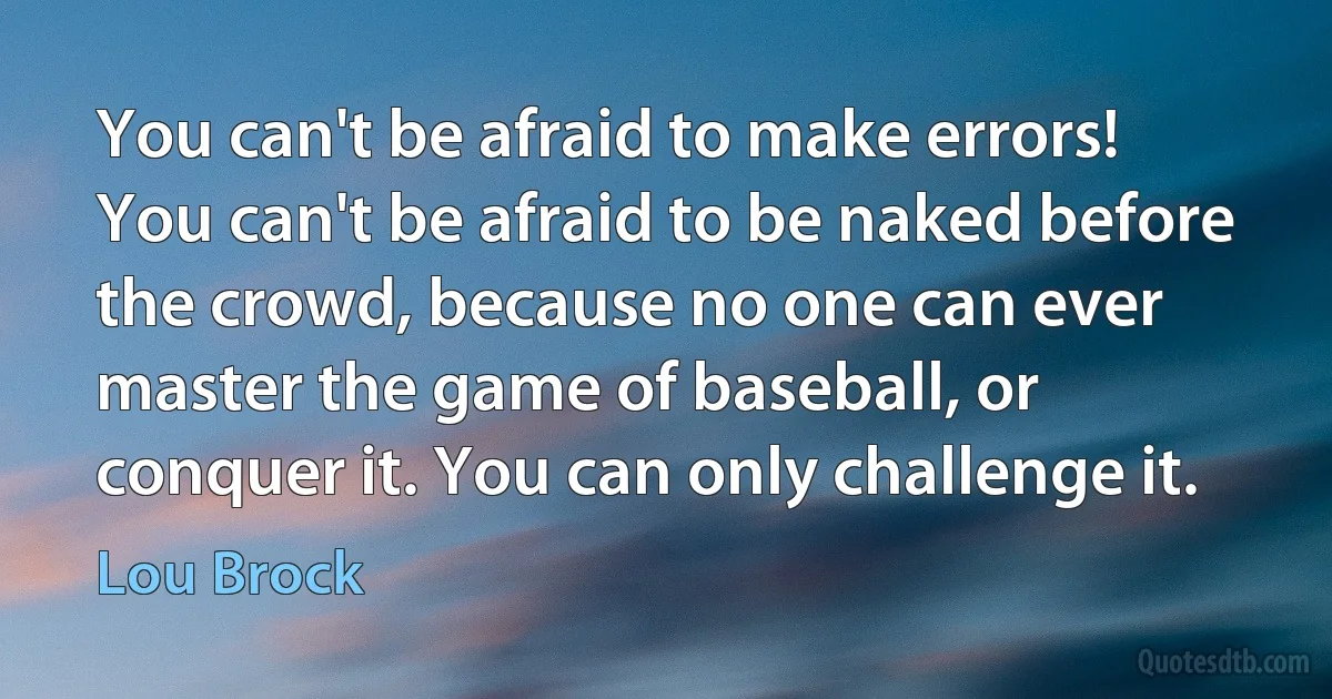 You can't be afraid to make errors! You can't be afraid to be naked before the crowd, because no one can ever master the game of baseball, or conquer it. You can only challenge it. (Lou Brock)