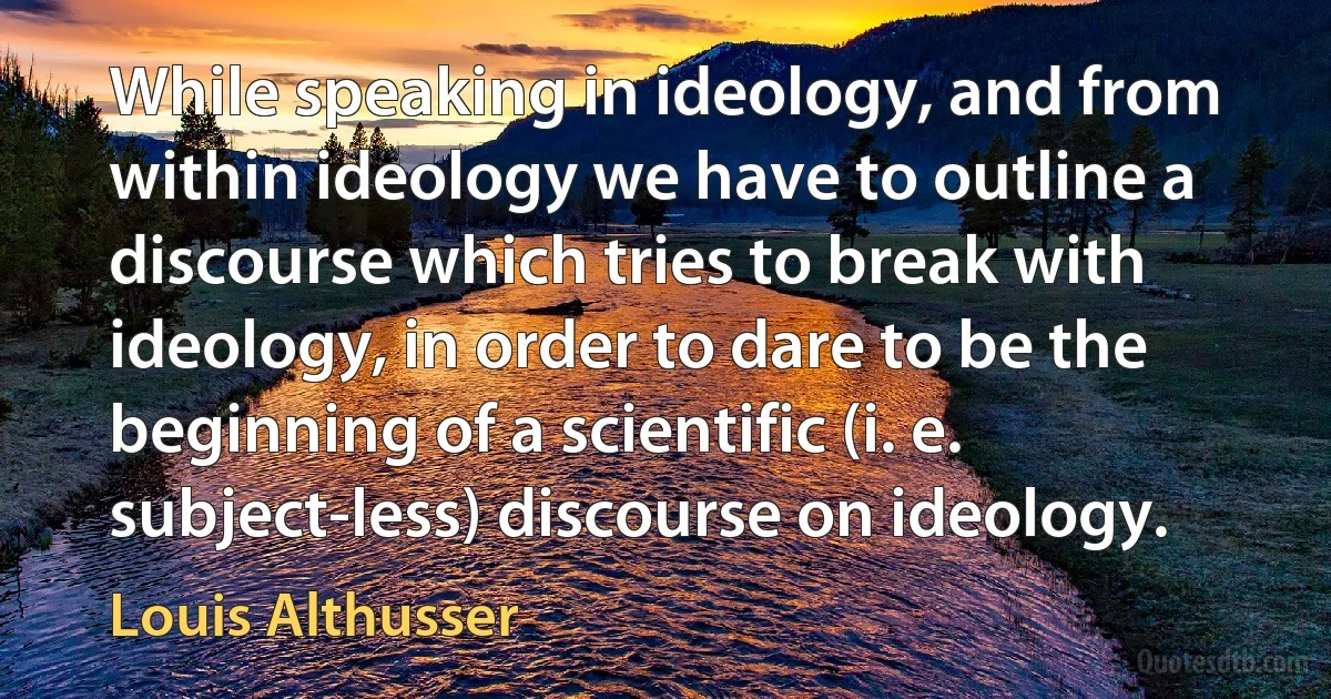 While speaking in ideology, and from within ideology we have to outline a discourse which tries to break with ideology, in order to dare to be the beginning of a scientific (i. e. subject-less) discourse on ideology. (Louis Althusser)