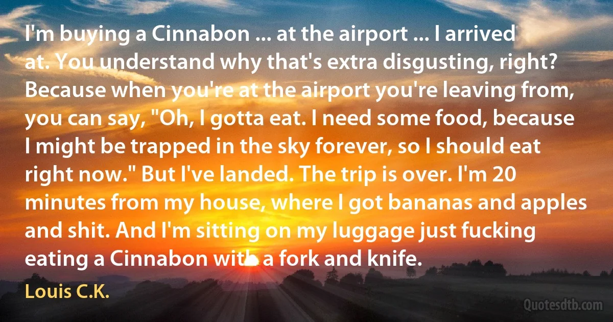 I'm buying a Cinnabon ... at the airport ... I arrived at. You understand why that's extra disgusting, right? Because when you're at the airport you're leaving from, you can say, "Oh, I gotta eat. I need some food, because I might be trapped in the sky forever, so I should eat right now." But I've landed. The trip is over. I'm 20 minutes from my house, where I got bananas and apples and shit. And I'm sitting on my luggage just fucking eating a Cinnabon with a fork and knife. (Louis C.K.)