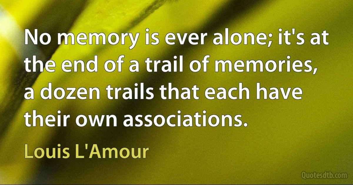 No memory is ever alone; it's at the end of a trail of memories, a dozen trails that each have their own associations. (Louis L'Amour)