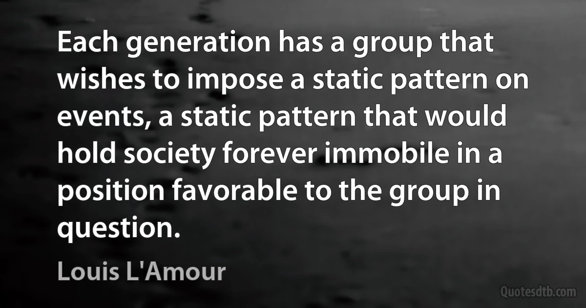 Each generation has a group that wishes to impose a static pattern on events, a static pattern that would hold society forever immobile in a position favorable to the group in question. (Louis L'Amour)