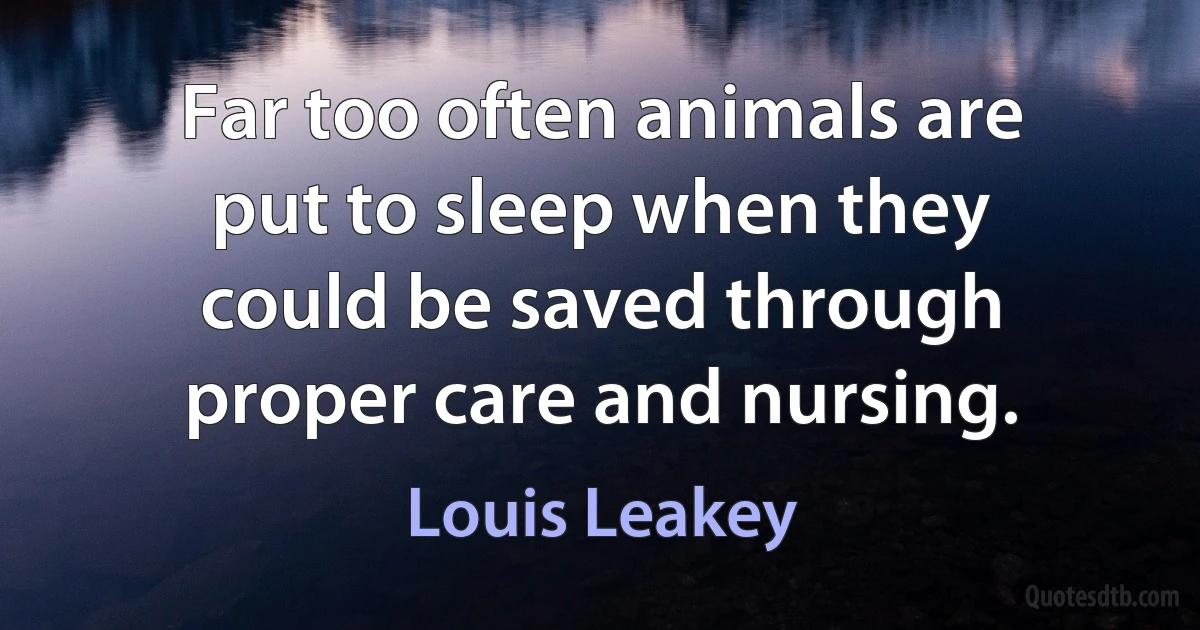 Far too often animals are put to sleep when they could be saved through proper care and nursing. (Louis Leakey)