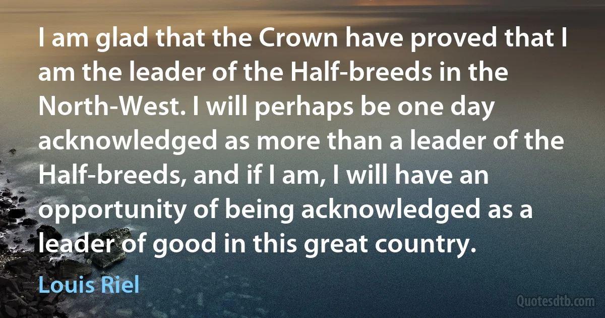 I am glad that the Crown have proved that I am the leader of the Half-breeds in the North-West. I will perhaps be one day acknowledged as more than a leader of the Half-breeds, and if I am, I will have an opportunity of being acknowledged as a leader of good in this great country. (Louis Riel)