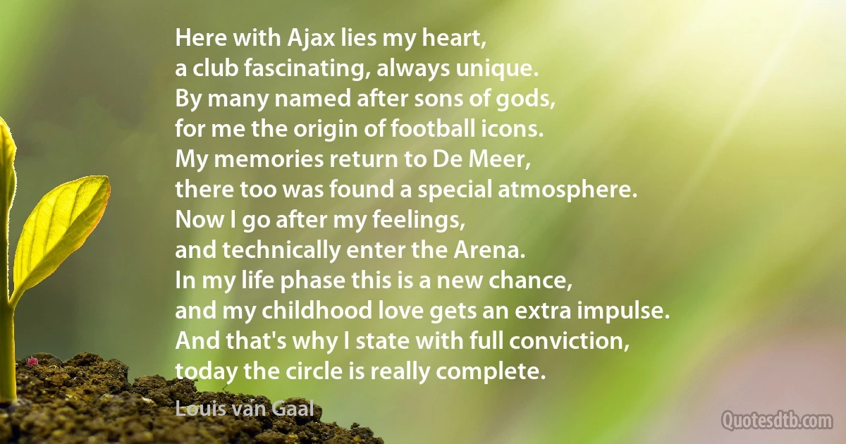 Here with Ajax lies my heart,
a club fascinating, always unique.
By many named after sons of gods,
for me the origin of football icons.
My memories return to De Meer,
there too was found a special atmosphere.
Now I go after my feelings,
and technically enter the Arena.
In my life phase this is a new chance,
and my childhood love gets an extra impulse.
And that's why I state with full conviction,
today the circle is really complete. (Louis van Gaal)