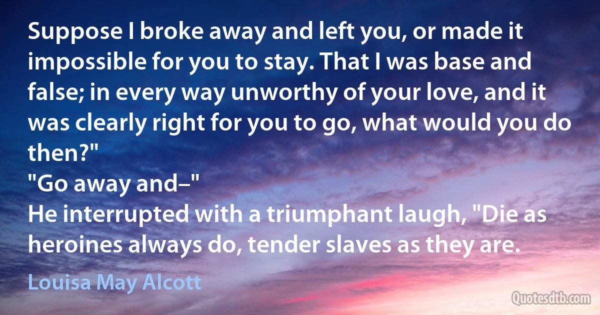 Suppose I broke away and left you, or made it impossible for you to stay. That I was base and false; in every way unworthy of your love, and it was clearly right for you to go, what would you do then?"
"Go away and–"
He interrupted with a triumphant laugh, "Die as heroines always do, tender slaves as they are. (Louisa May Alcott)