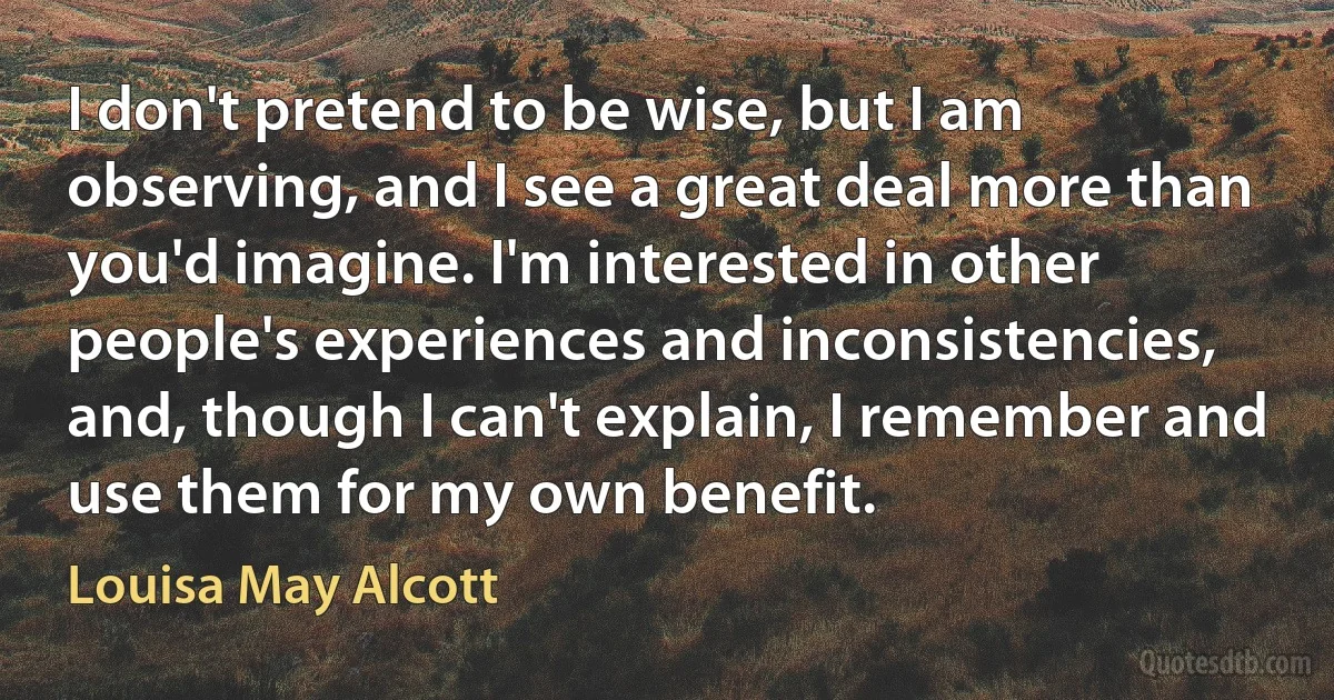 I don't pretend to be wise, but I am observing, and I see a great deal more than you'd imagine. I'm interested in other people's experiences and inconsistencies, and, though I can't explain, I remember and use them for my own benefit. (Louisa May Alcott)