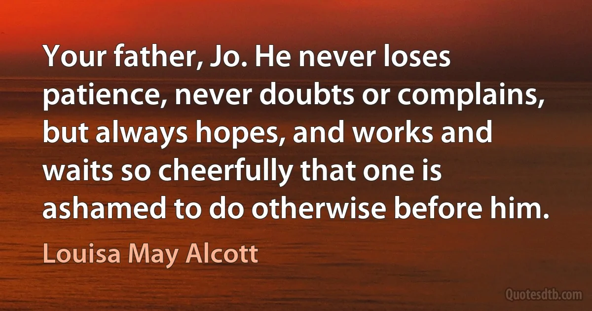 Your father, Jo. He never loses patience, never doubts or complains, but always hopes, and works and waits so cheerfully that one is ashamed to do otherwise before him. (Louisa May Alcott)