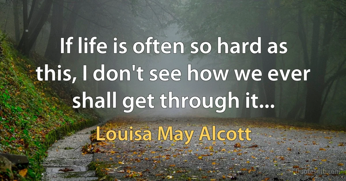 If life is often so hard as this, I don't see how we ever shall get through it... (Louisa May Alcott)