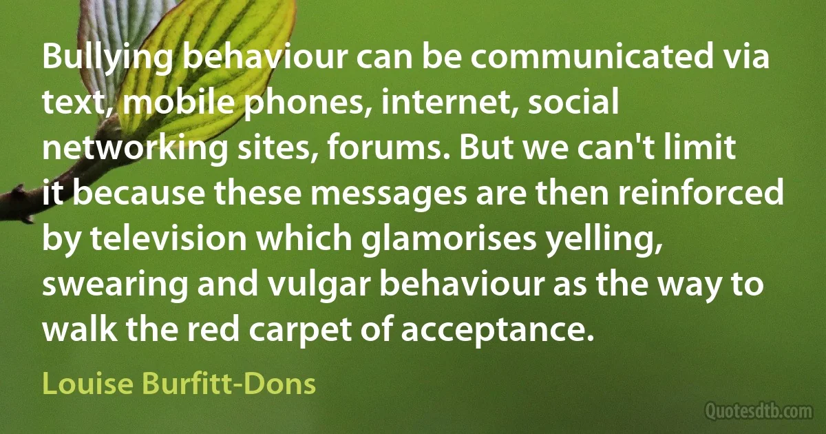 Bullying behaviour can be communicated via text, mobile phones, internet, social networking sites, forums. But we can't limit it because these messages are then reinforced by television which glamorises yelling, swearing and vulgar behaviour as the way to walk the red carpet of acceptance. (Louise Burfitt-Dons)