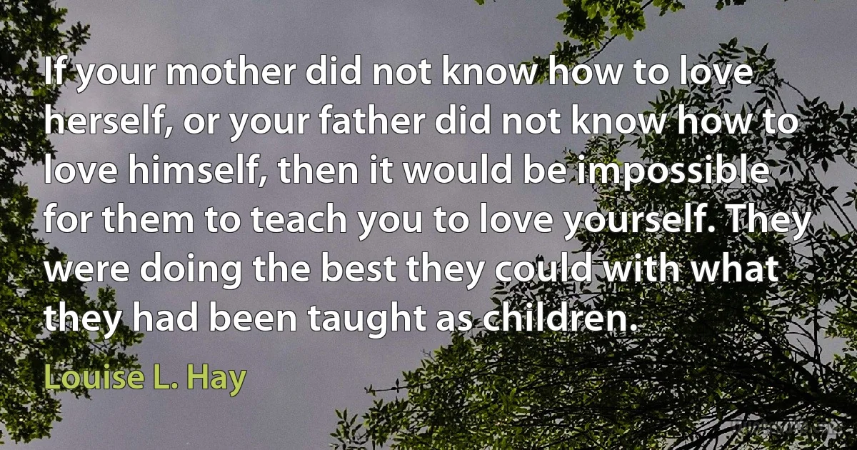 If your mother did not know how to love herself, or your father did not know how to love himself, then it would be impossible for them to teach you to love yourself. They were doing the best they could with what they had been taught as children. (Louise L. Hay)