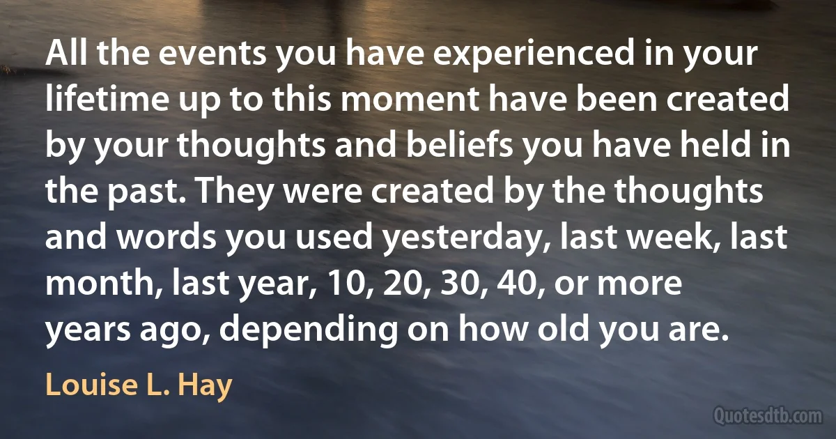 All the events you have experienced in your lifetime up to this moment have been created by your thoughts and beliefs you have held in the past. They were created by the thoughts and words you used yesterday, last week, last month, last year, 10, 20, 30, 40, or more years ago, depending on how old you are. (Louise L. Hay)