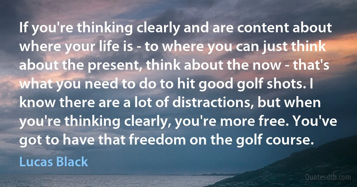 If you're thinking clearly and are content about where your life is - to where you can just think about the present, think about the now - that's what you need to do to hit good golf shots. I know there are a lot of distractions, but when you're thinking clearly, you're more free. You've got to have that freedom on the golf course. (Lucas Black)