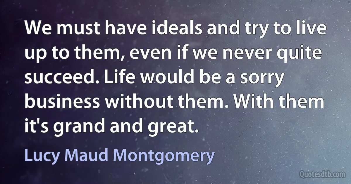 We must have ideals and try to live up to them, even if we never quite succeed. Life would be a sorry business without them. With them it's grand and great. (Lucy Maud Montgomery)