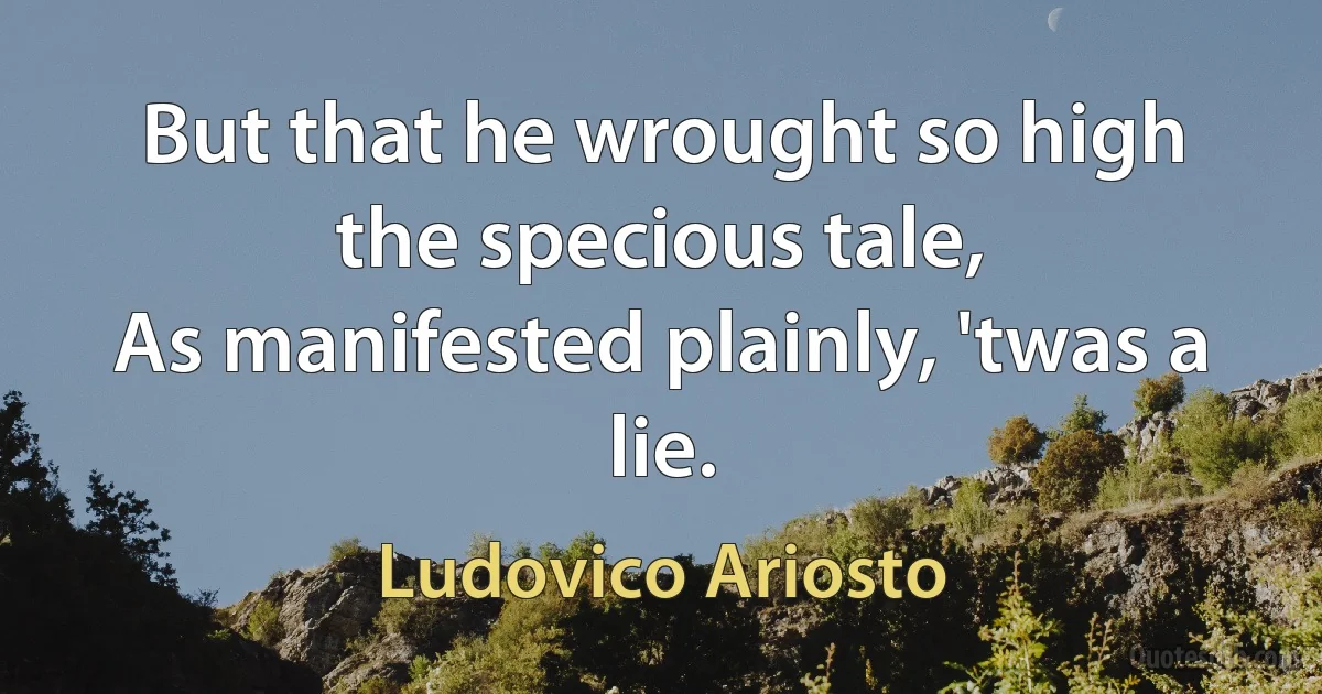 But that he wrought so high the specious tale,
As manifested plainly, 'twas a lie. (Ludovico Ariosto)