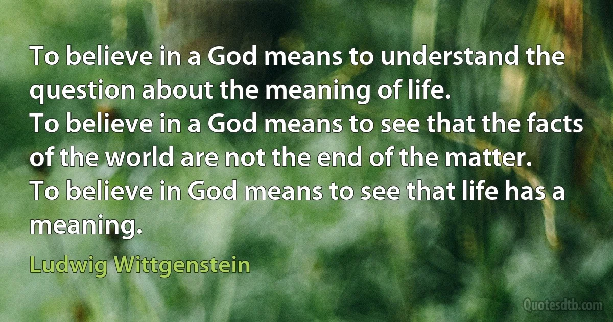 To believe in a God means to understand the question about the meaning of life.
To believe in a God means to see that the facts of the world are not the end of the matter.
To believe in God means to see that life has a meaning. (Ludwig Wittgenstein)