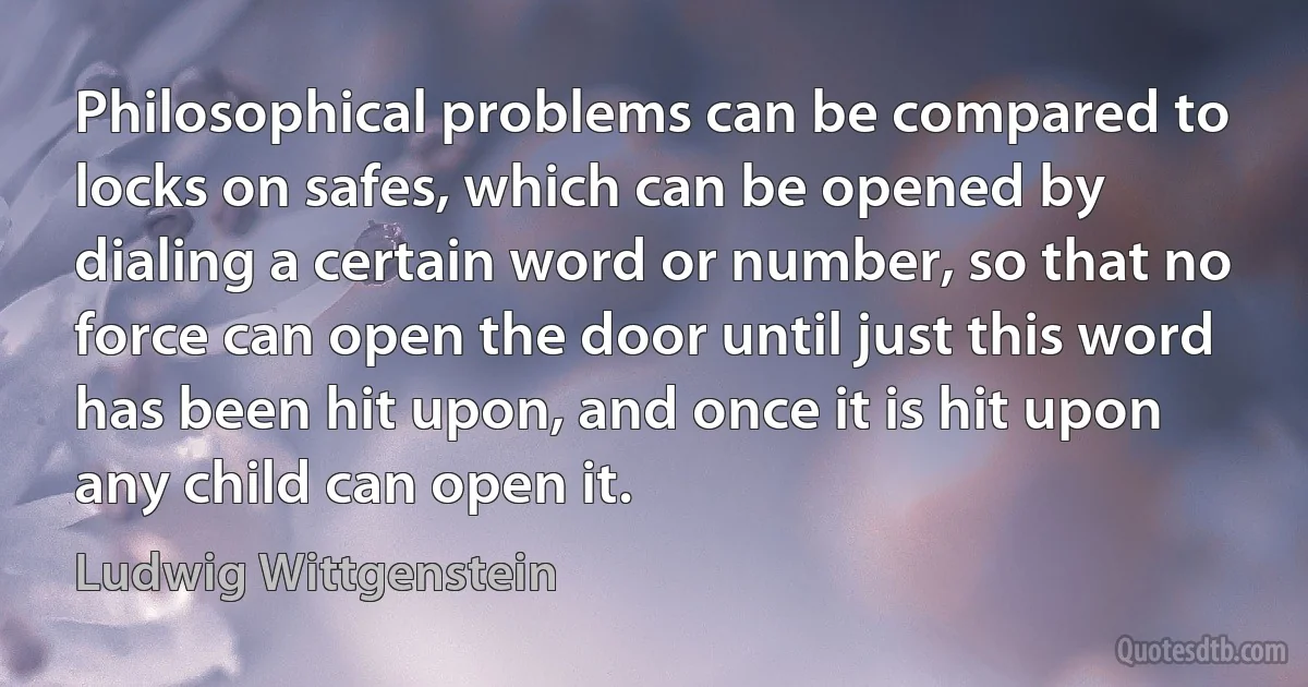 Philosophical problems can be compared to locks on safes, which can be opened by dialing a certain word or number, so that no force can open the door until just this word has been hit upon, and once it is hit upon any child can open it. (Ludwig Wittgenstein)