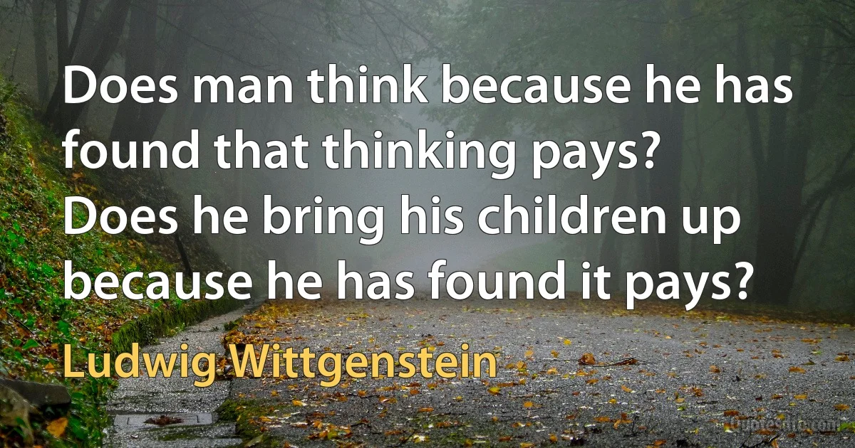 Does man think because he has found that thinking pays?
Does he bring his children up because he has found it pays? (Ludwig Wittgenstein)