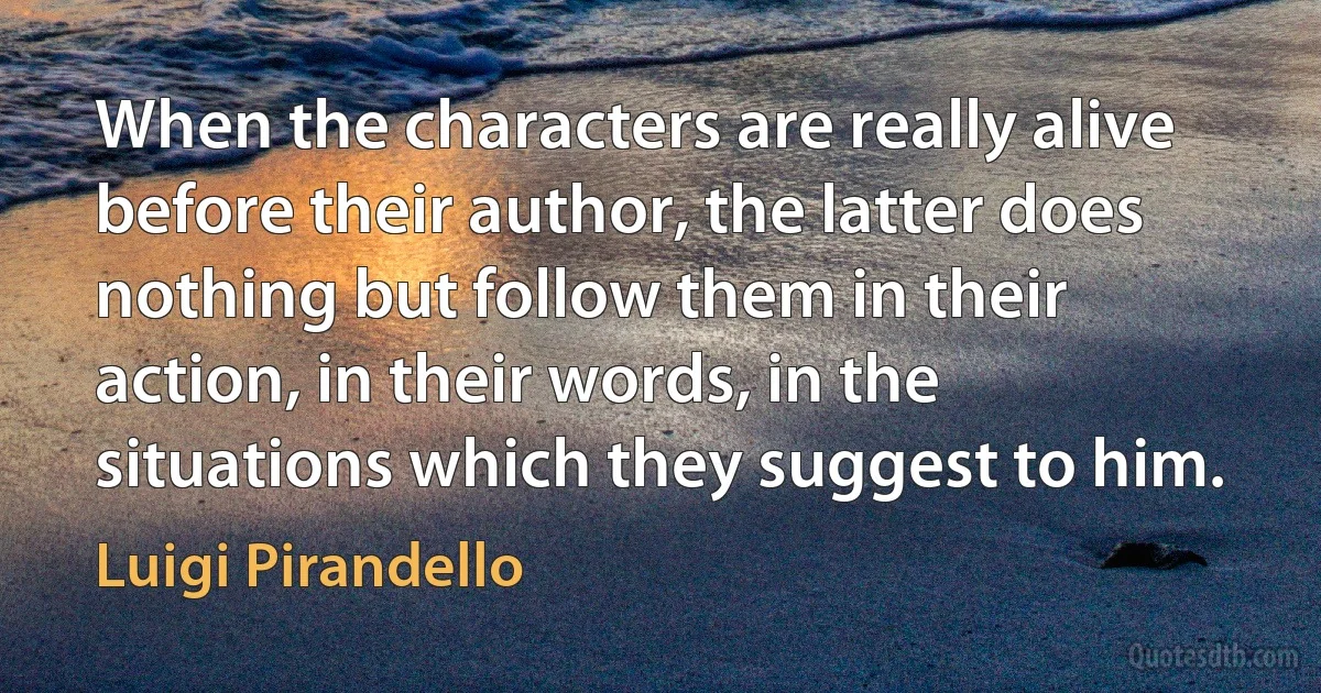 When the characters are really alive before their author, the latter does nothing but follow them in their action, in their words, in the situations which they suggest to him. (Luigi Pirandello)