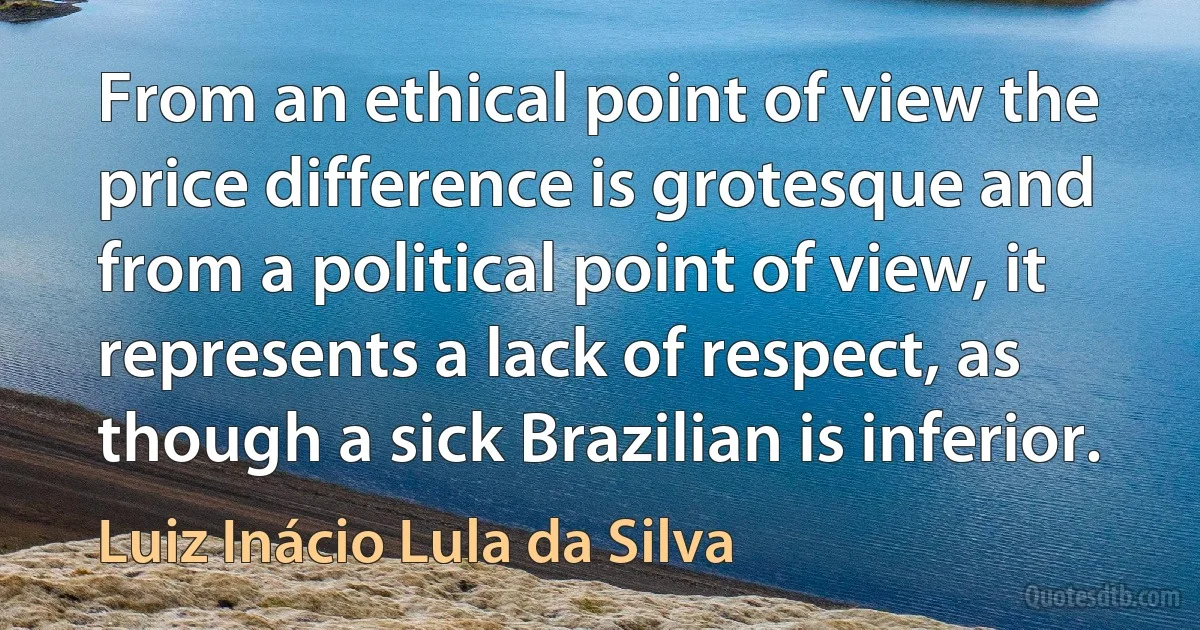 From an ethical point of view the price difference is grotesque and from a political point of view, it represents a lack of respect, as though a sick Brazilian is inferior. (Luiz Inácio Lula da Silva)