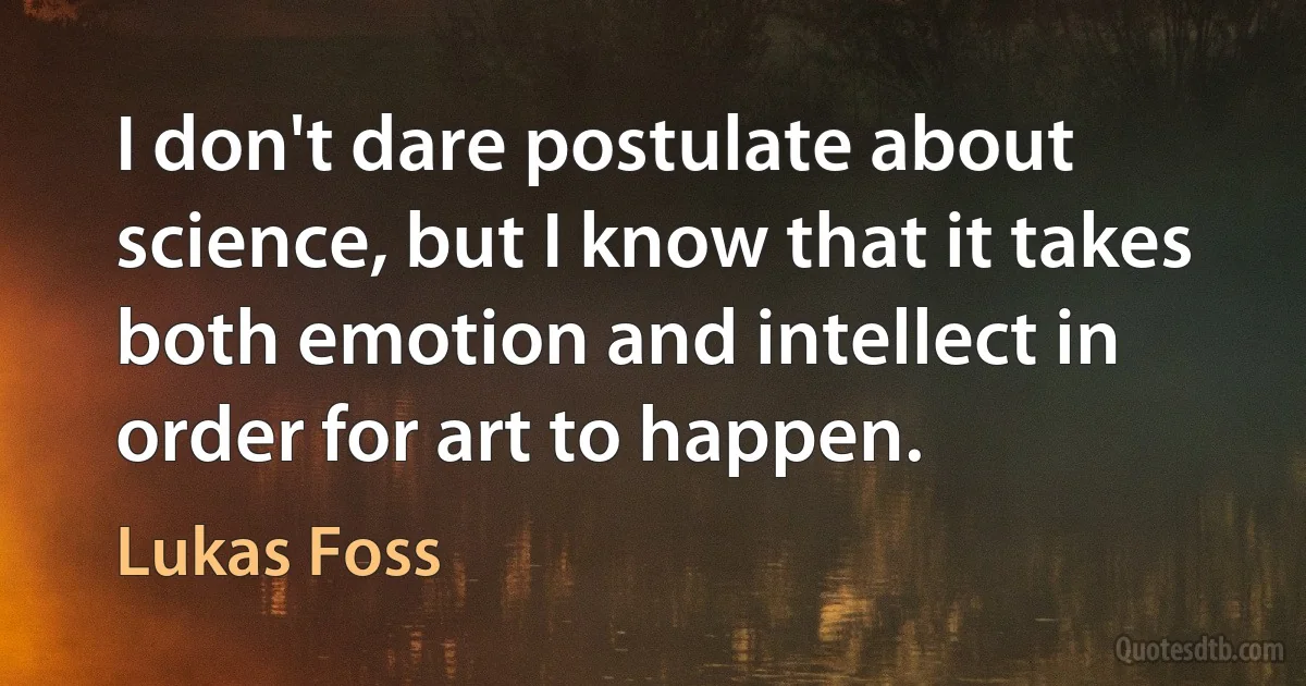 I don't dare postulate about science, but I know that it takes both emotion and intellect in order for art to happen. (Lukas Foss)