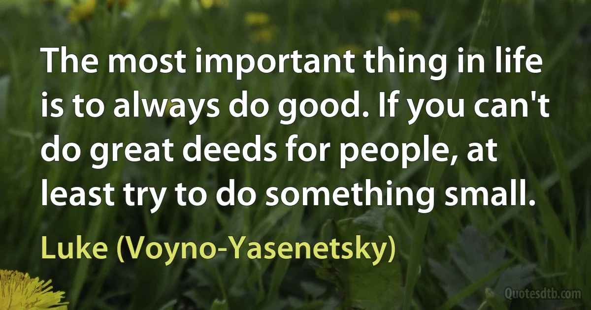 The most important thing in life is to always do good. If you can't do great deeds for people, at least try to do something small. (Luke (Voyno-Yasenetsky))