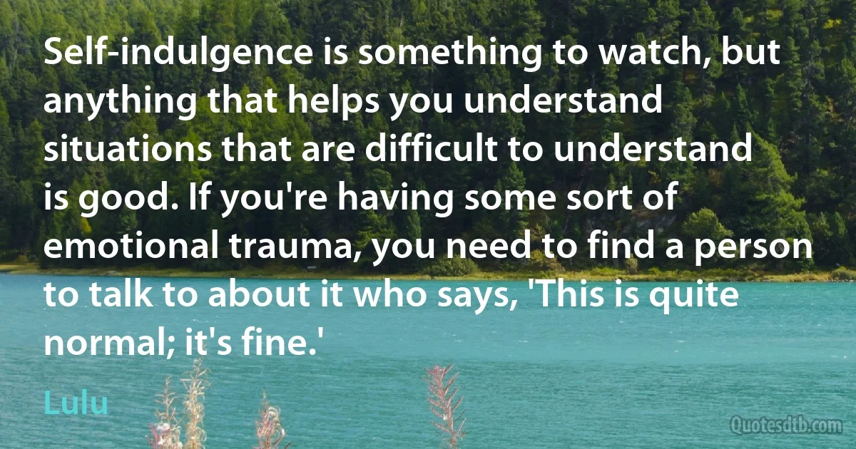 Self-indulgence is something to watch, but anything that helps you understand situations that are difficult to understand is good. If you're having some sort of emotional trauma, you need to find a person to talk to about it who says, 'This is quite normal; it's fine.' (Lulu)