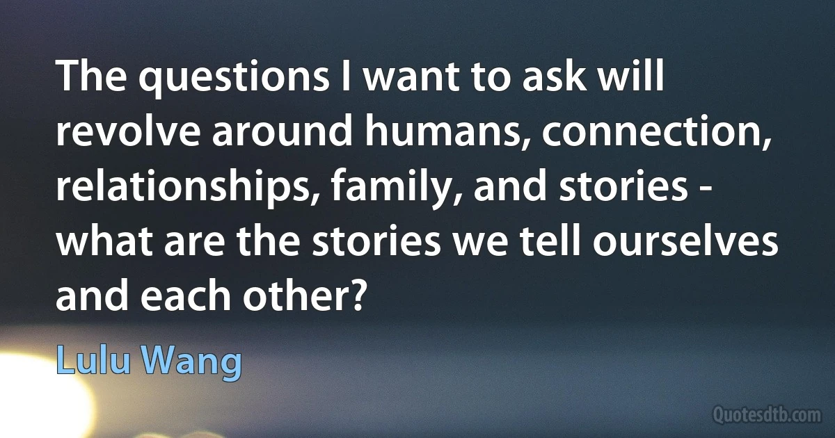 The questions I want to ask will revolve around humans, connection, relationships, family, and stories - what are the stories we tell ourselves and each other? (Lulu Wang)