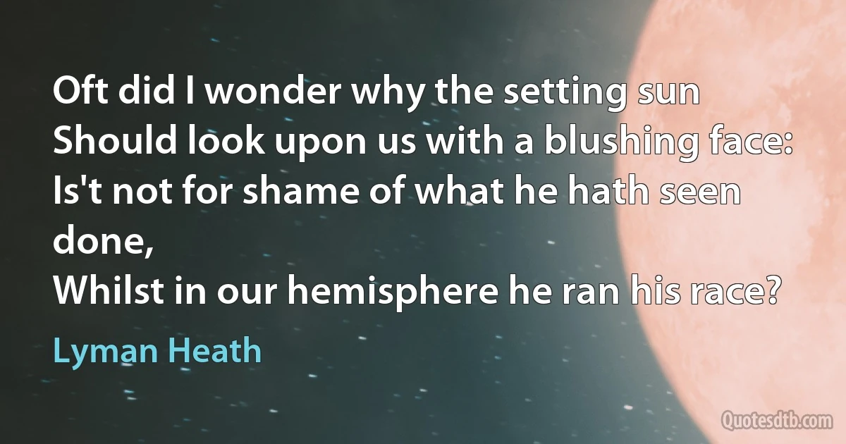 Oft did I wonder why the setting sun
Should look upon us with a blushing face:
Is't not for shame of what he hath seen done,
Whilst in our hemisphere he ran his race? (Lyman Heath)