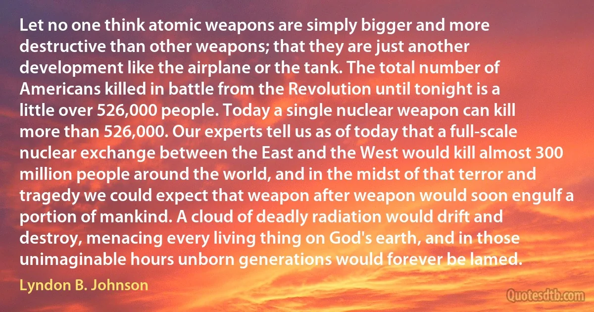 Let no one think atomic weapons are simply bigger and more destructive than other weapons; that they are just another development like the airplane or the tank. The total number of Americans killed in battle from the Revolution until tonight is a little over 526,000 people. Today a single nuclear weapon can kill more than 526,000. Our experts tell us as of today that a full-scale nuclear exchange between the East and the West would kill almost 300 million people around the world, and in the midst of that terror and tragedy we could expect that weapon after weapon would soon engulf a portion of mankind. A cloud of deadly radiation would drift and destroy, menacing every living thing on God's earth, and in those unimaginable hours unborn generations would forever be lamed. (Lyndon B. Johnson)