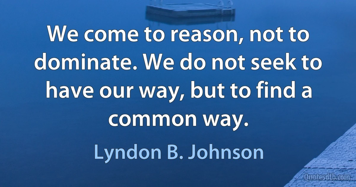 We come to reason, not to dominate. We do not seek to have our way, but to find a common way. (Lyndon B. Johnson)