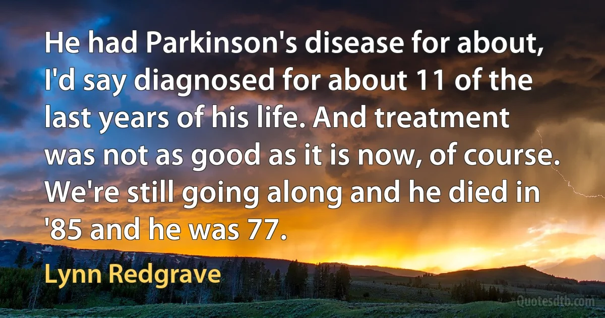 He had Parkinson's disease for about, I'd say diagnosed for about 11 of the last years of his life. And treatment was not as good as it is now, of course. We're still going along and he died in '85 and he was 77. (Lynn Redgrave)