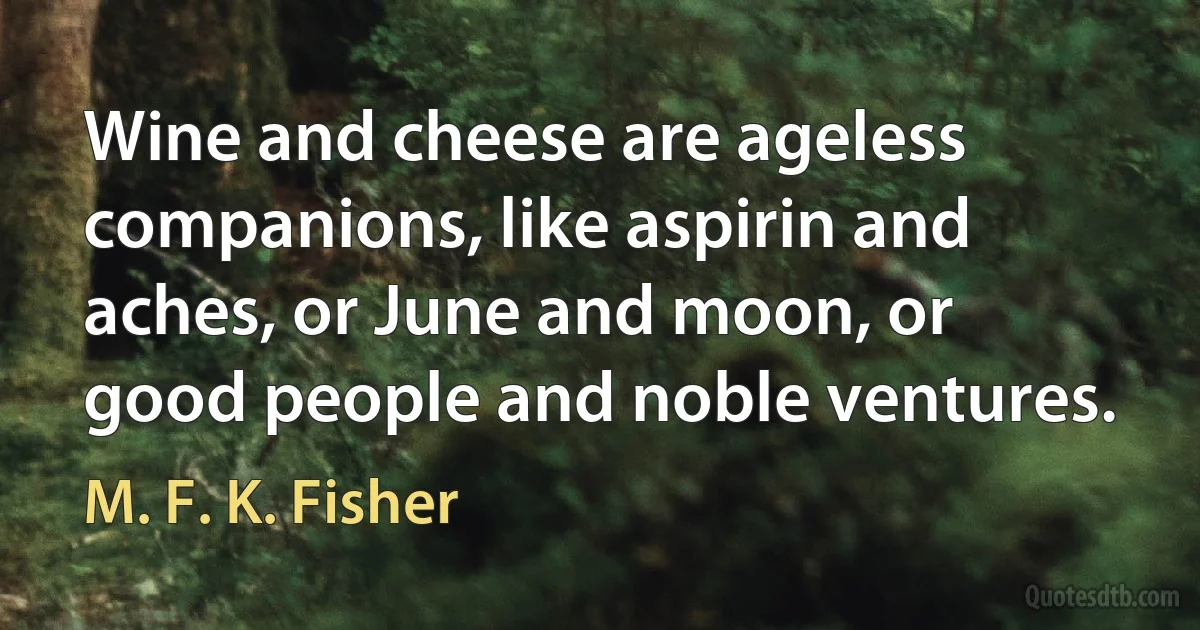 Wine and cheese are ageless companions, like aspirin and aches, or June and moon, or good people and noble ventures. (M. F. K. Fisher)