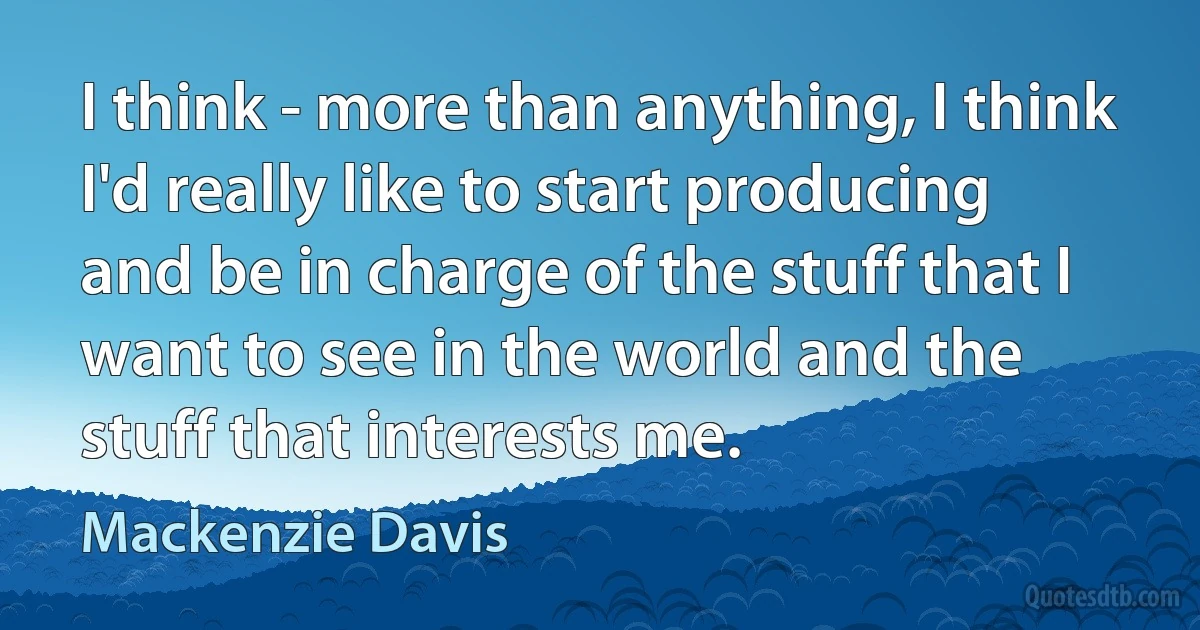 I think - more than anything, I think I'd really like to start producing and be in charge of the stuff that I want to see in the world and the stuff that interests me. (Mackenzie Davis)