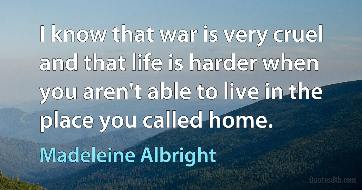 I know that war is very cruel and that life is harder when you aren't able to live in the place you called home. (Madeleine Albright)