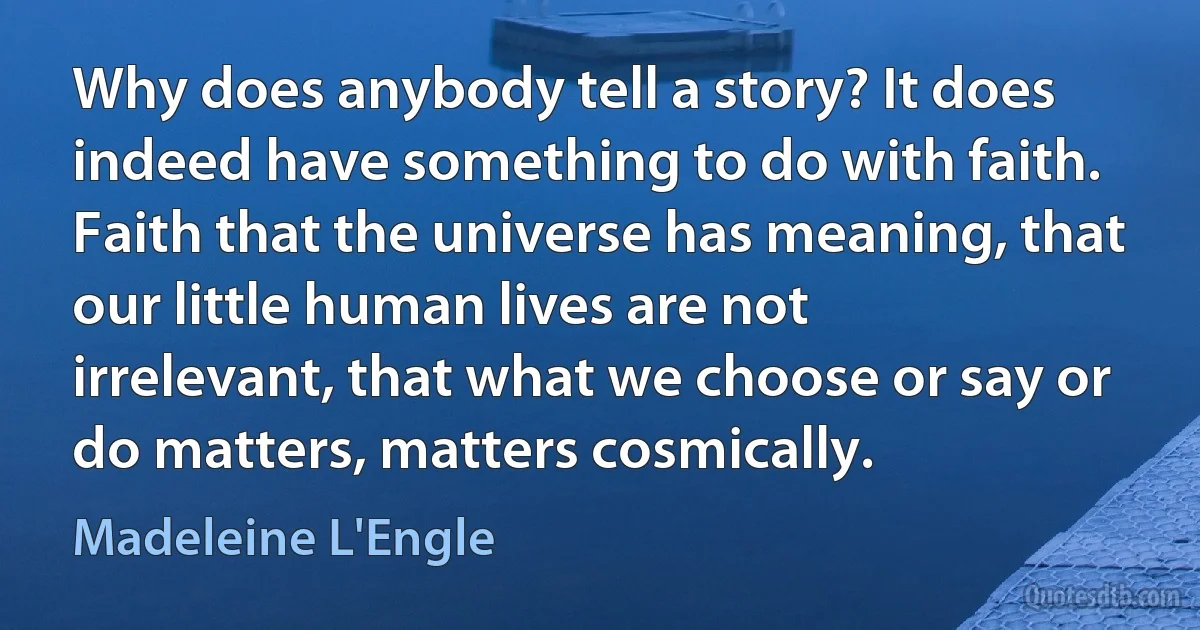 Why does anybody tell a story? It does indeed have something to do with faith. Faith that the universe has meaning, that our little human lives are not irrelevant, that what we choose or say or do matters, matters cosmically. (Madeleine L'Engle)