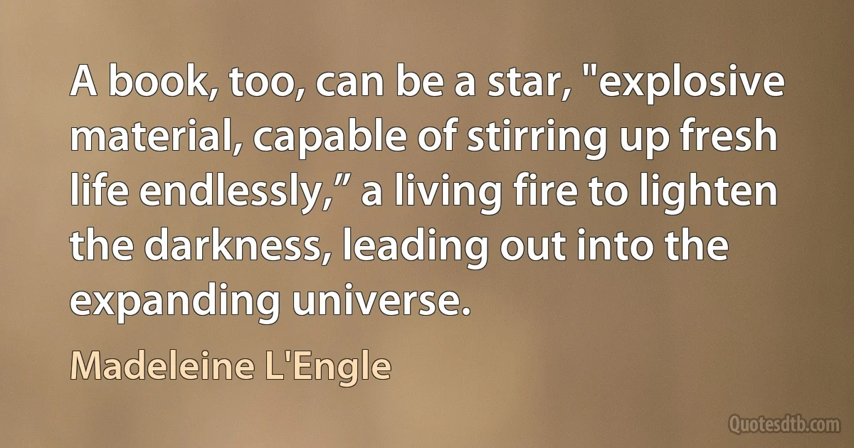 A book, too, can be a star, "explosive material, capable of stirring up fresh life endlessly,” a living fire to lighten the darkness, leading out into the expanding universe. (Madeleine L'Engle)