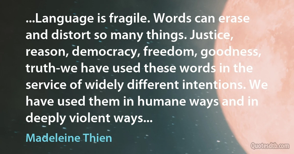 ...Language is fragile. Words can erase and distort so many things. Justice, reason, democracy, freedom, goodness, truth-we have used these words in the service of widely different intentions. We have used them in humane ways and in deeply violent ways... (Madeleine Thien)